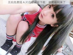 无码免费婬 A 片自慰麻豆下载：宅男福利来了