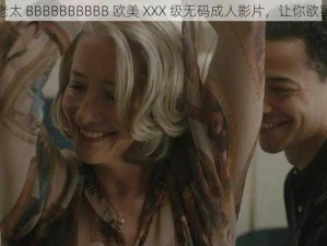 一级老太 BBBBBBBBBB 欧美 XXX 级无码成人影片，让你欲罢不能