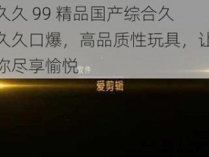 久久 99 精品国产综合久久久口爆，高品质性玩具，让你尽享愉悦