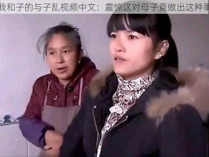 我和子的与子乱视频中文：震惊这对母子竟做出这种事