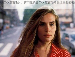 性欧美XXX复古毛片、请问性欧美 XXX 复古毛片是你需要的相关内容吗？