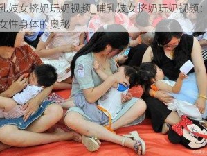 哺乳妓女挤奶玩奶视频_哺乳妓女挤奶玩奶视频：探索女性身体的奥秘