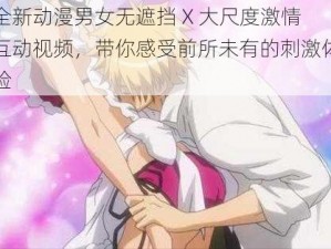 全新动漫男女无遮挡 X 大尺度激情互动视频，带你感受前所未有的刺激体验