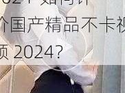 国产精品不卡视频2024-如何评价国产精品不卡视频 2024？