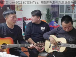 新疆男男 gary2023 的音乐作品：用独特风格展现新疆音乐魅力