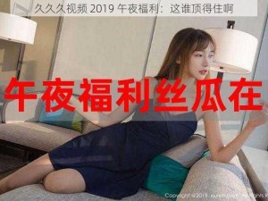 久久久视频 2019 午夜福利：这谁顶得住啊