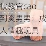 被教官cao到爽男男：成人情趣玩具