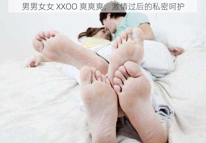 男男女女 XXOO 爽爽爽，激情过后的私密呵护