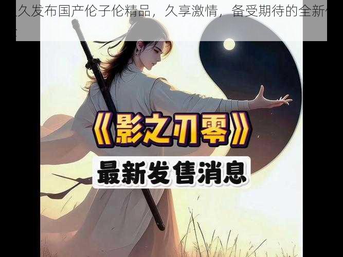 久久发布国产伦子伦精品，久享激情，备受期待的全新体验