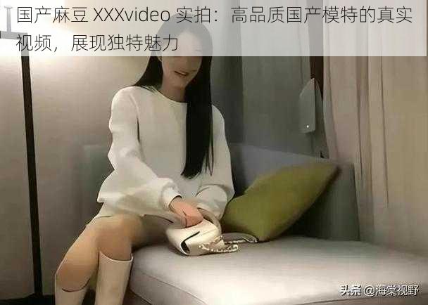 国产麻豆 XXXvideo 实拍：高品质国产模特的真实视频，展现独特魅力