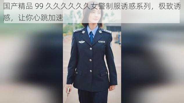 国产精品 99 久久久久久久女警制服诱惑系列，极致诱惑，让你心跳加速