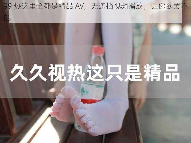 99 热这里全都是精品 AV，无遮挡视频播放，让你欲罢不能