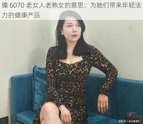 搡 6070 老女人老熟女的意思：为她们带来年轻活力的健康产品