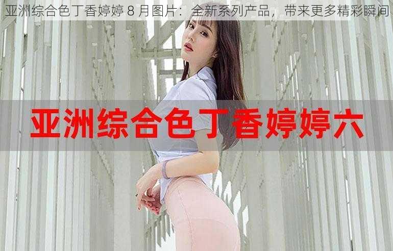 亚洲综合色丁香婷婷 8 月图片：全新系列产品，带来更多精彩瞬间