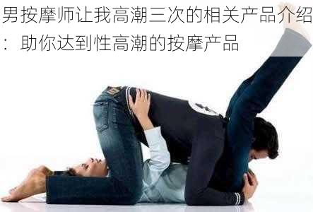 男按摩师让我高潮三次的相关产品介绍：助你达到性高潮的按摩产品