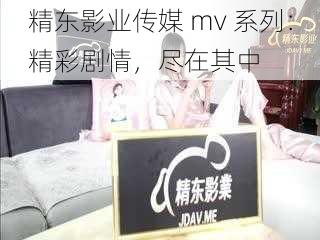 精东影业传媒 mv 系列：精彩剧情，尽在其中