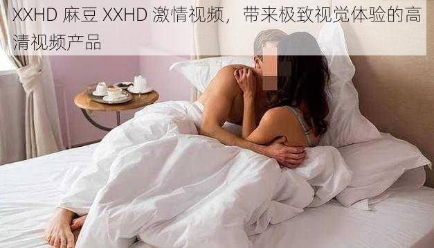 XXHD 麻豆 XXHD 激情视频，带来极致视觉体验的高清视频产品