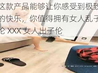 这款产品能够让你感受到极致的快乐，你值得拥有女人乱子伦 XXX 女人出子伦