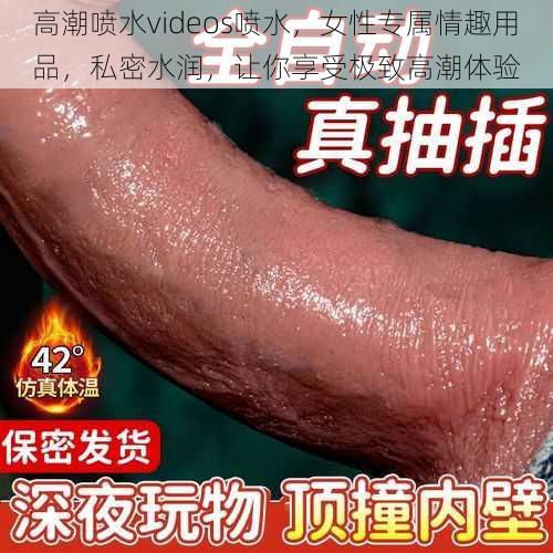 高潮喷水videos喷水，女性专属情趣用品，私密水润，让你享受极致高潮体验