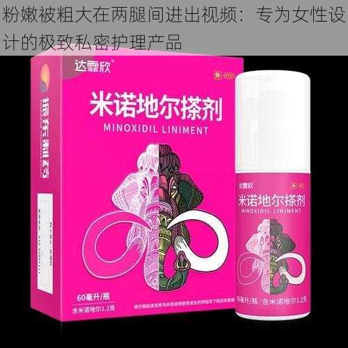 粉嫩被粗大在两腿间进出视频：专为女性设计的极致私密护理产品