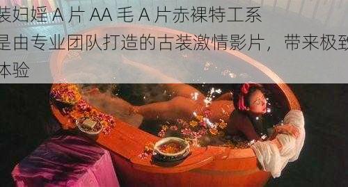 古装妇婬 A 片 AA 毛 A 片赤裸特工系列是由专业团队打造的古装激情影片，带来极致视觉体验