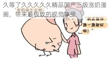 久等了久久久久久精品国产三级涨奶漫画，带来最极致的视觉享受