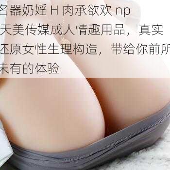 名器奶婬 H 肉承欲欢 np 天美传媒成人情趣用品，真实还原女性生理构造，带给你前所未有的体验