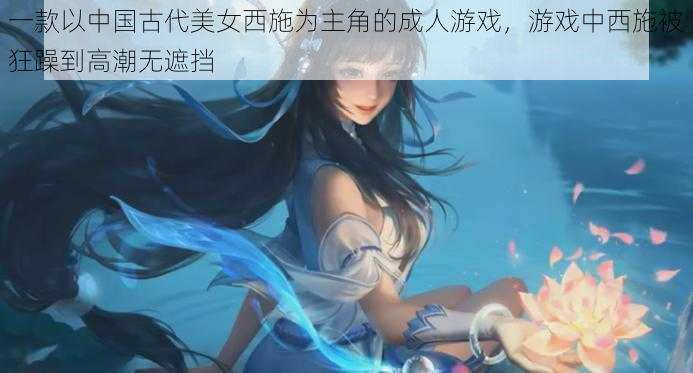 一款以中国古代美女西施为主角的成人游戏，游戏中西施被狂躁到高潮无遮挡