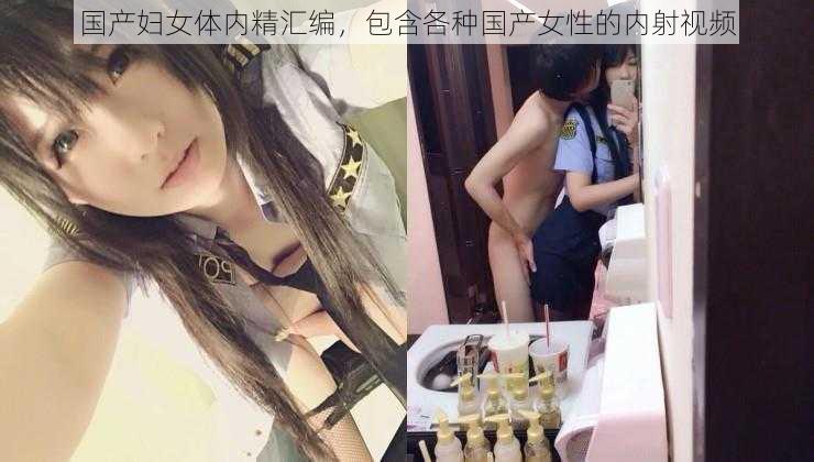 国产妇女体内精汇编，包含各种国产女性的内射视频