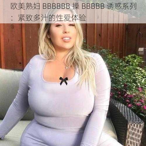 欧美熟妇 BBBBBB 搡 BBBBB 诱惑系列：紧致多汁的性爱体验