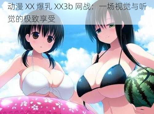 动漫 XX 爆乳 XX3b 网战：一场视觉与听觉的极致享受