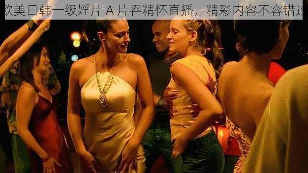 欧美日韩一级婬片 A 片吞精怀直播，精彩内容不容错过