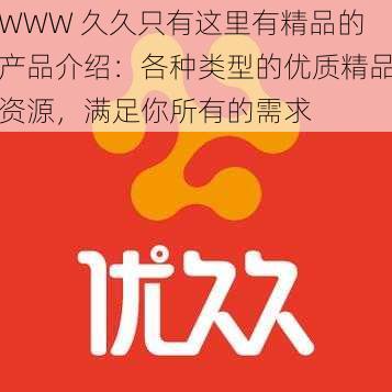 WWW 久久只有这里有精品的产品介绍：各种类型的优质精品资源，满足你所有的需求