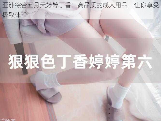 亚洲综合五月天婷婷丁香：高品质的成人用品，让你享受极致体验