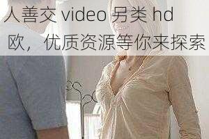 人善交 video 另类 hd 欧，优质资源等你来探索