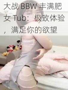 大战 BBW 丰满肥女 Tub：极致体验，满足你的欲望