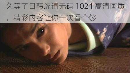 久等了日韩涩请无码 1024 高清画质，精彩内容让你一次看个够