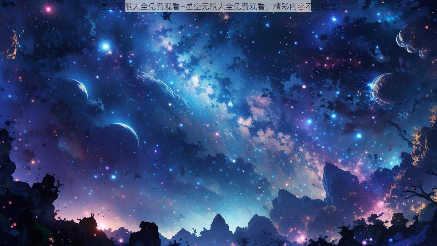 星空无限大全免费观看—星空无限大全免费观看，精彩内容不容错过