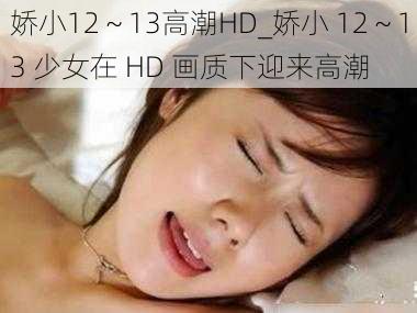 娇小12～13高潮HD_娇小 12～13 少女在 HD 画质下迎来高潮