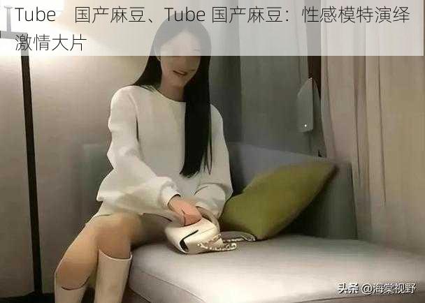 Tube    国产麻豆、Tube 国产麻豆：性感模特演绎激情大片