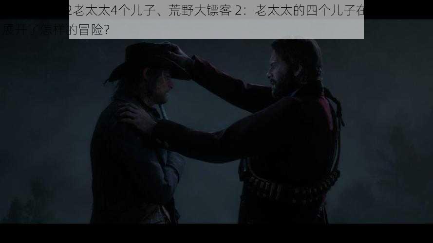 荒野大镖客2老太太4个儿子、荒野大镖客 2：老太太的四个儿子在西部荒野中展开了怎样的冒险？