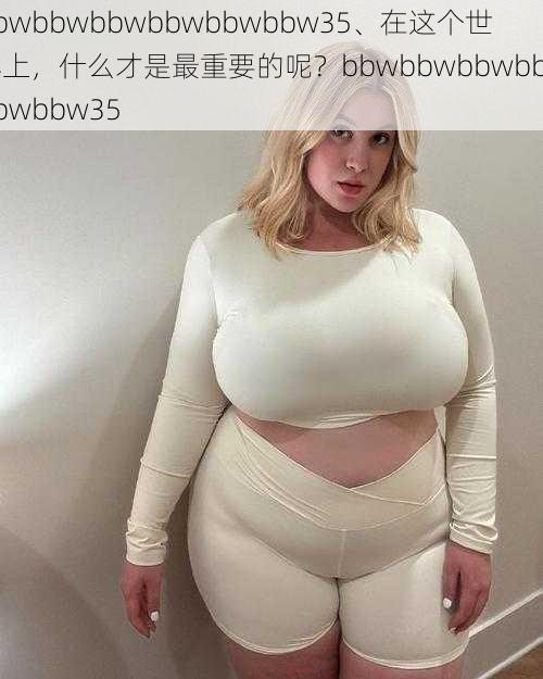 bbwbbwbbwbbwbbwbbw35、在这个世界上，什么才是最重要的呢？bbwbbwbbwbbwbbwbbw35