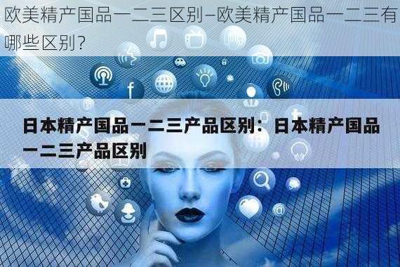 欧美精产国品一二三区别—欧美精产国品一二三有哪些区别？