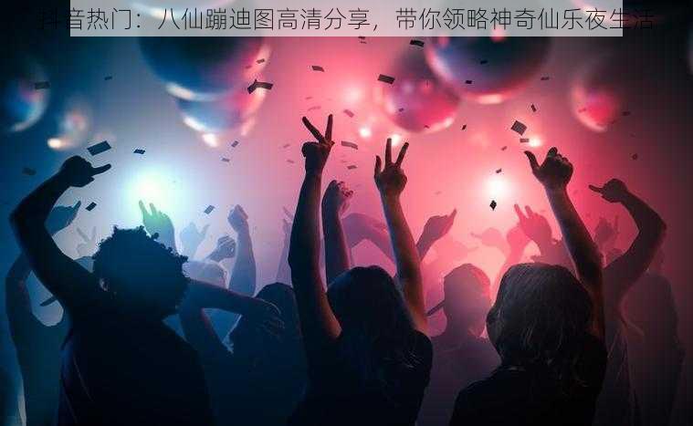 抖音热门：八仙蹦迪图高清分享，带你领略神奇仙乐夜生活