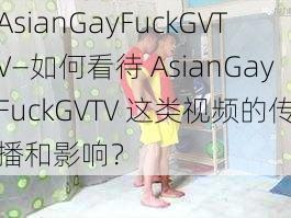 AsianGayFuckGVTV—如何看待 AsianGayFuckGVTV 这类视频的传播和影响？