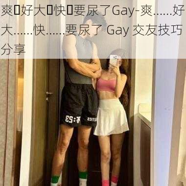 爽⋯好大⋯快⋯要尿了Gay-爽……好大……快……要尿了 Gay 交友技巧分享