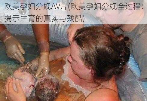 欧美孕妇分娩AV片(欧美孕妇分娩全过程：揭示生育的真实与残酷)