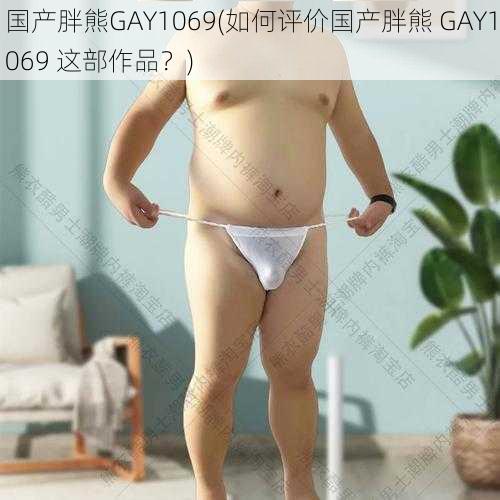 国产胖熊GAY1069(如何评价国产胖熊 GAY1069 这部作品？)