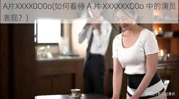 A片XXXX0O0o(如何看待 A 片 XXXXXXO0o 中的演员表现？)