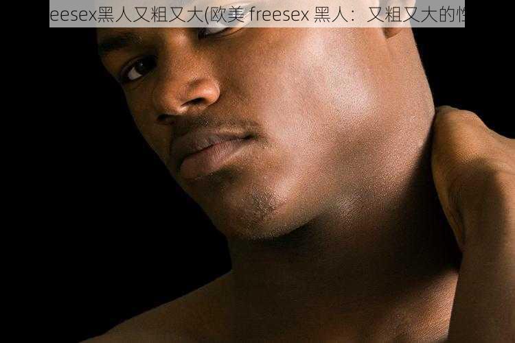 欧美freesex黑人又粗又大(欧美 freesex 黑人：又粗又大的性奇观)